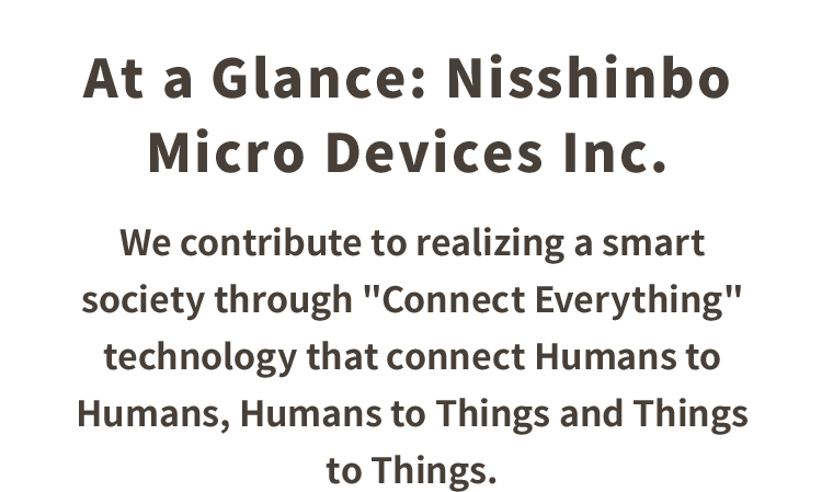 At a Glance: Nisshinbo Micro Devices Inc.　We contribute to realizing a smart society through "Connect Everything" technology that connect Humans to Humans, Things to Humans and Things to Things.