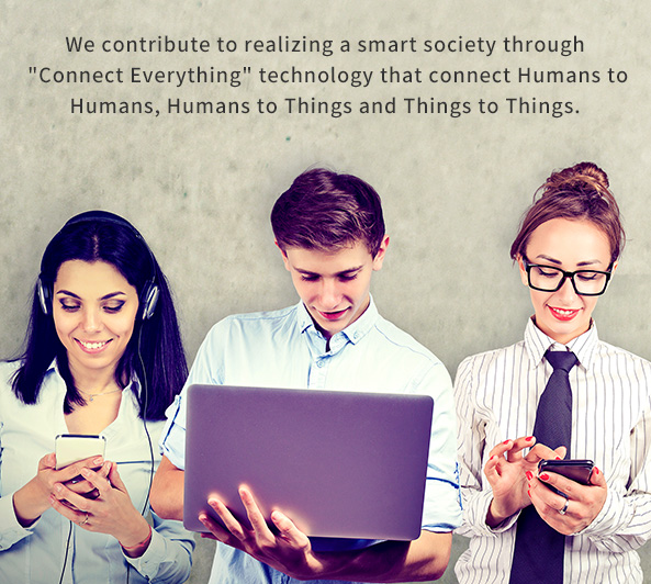We contribute to realizing a smart society through [Connect Everything] technology that connect Humans to Humans, Things to Humans and Things to Things.