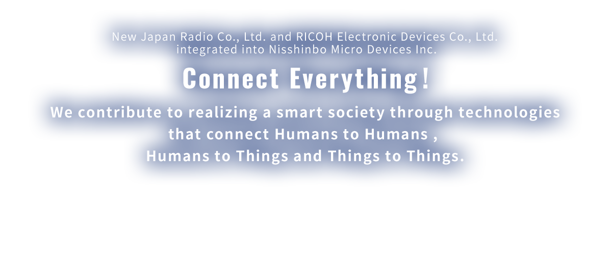 New Japan Radio Co., Ltd. and RICOH Electronic Devices Co., Ltd. integrated into Nisshinbo Micro Devices Inc. Connect everything! We contribute to realizing a smart society through technologies that connect Humans to Humans and Things to Humans.