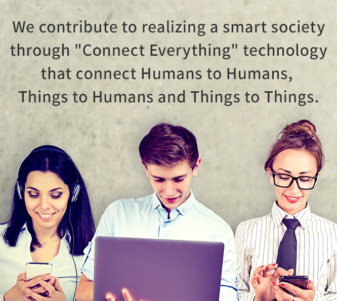 We contribute to realizing a smart society through [Connect Everything] technology that connect Humans to Humans, Things to Humans and Things to Things.