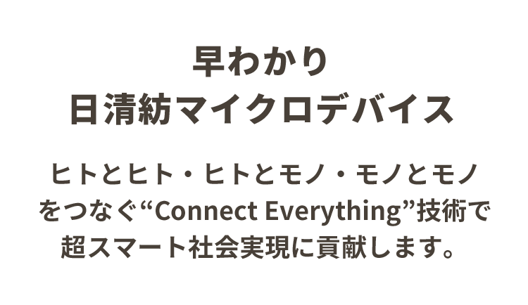 早わかり日清紡マイクロデバイス　ヒトとヒト・モノとヒト・モノとモノをつなぐ”Connect Everything”技術で超スマート社会実現に貢献します。