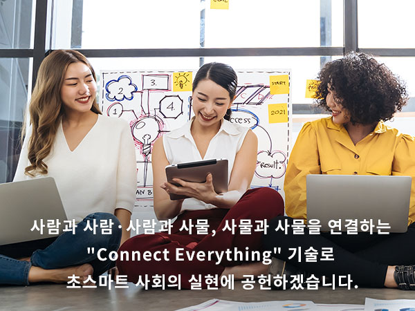 사람과 사람·사람과 사물, 사물과 사물을 연결하는 'Connect Everything' 기술로 초스마트 사회의 실현에 공헌하겠습니다.