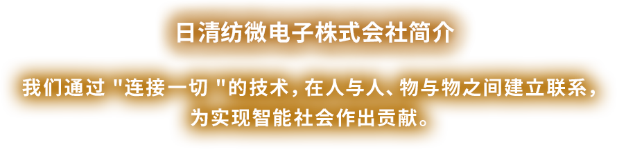 ⽇清纺微电⼦有限公司简介　我们通过 "连接一切 "的技术，在人与人、物与物之间建立联系，为实现智能社会作出贡献。